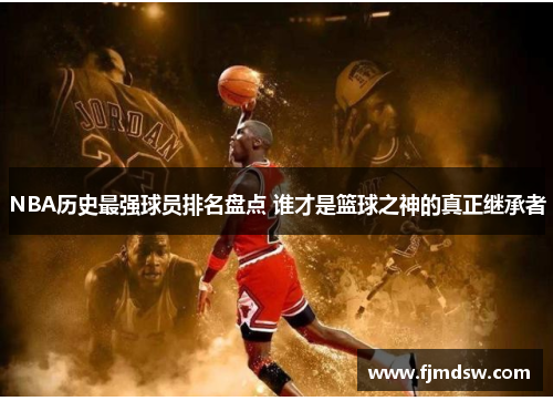 NBA历史最强球员排名盘点 谁才是篮球之神的真正继承者